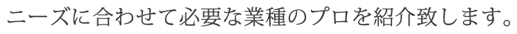ニーズに合わせて必要な業種のプロを紹介致します。
